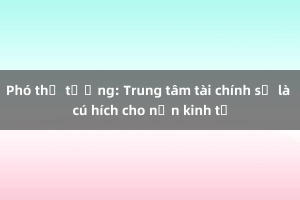 Phó thủ tướng: Trung tâm tài chính sẽ là cú hích cho nền kinh tế