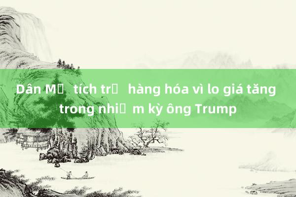 Dân Mỹ tích trữ hàng hóa vì lo giá tăng trong nhiệm kỳ ông Trump