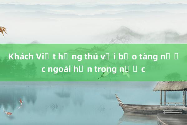 Khách Việt hứng thú với bảo tàng nước ngoài hơn trong nước