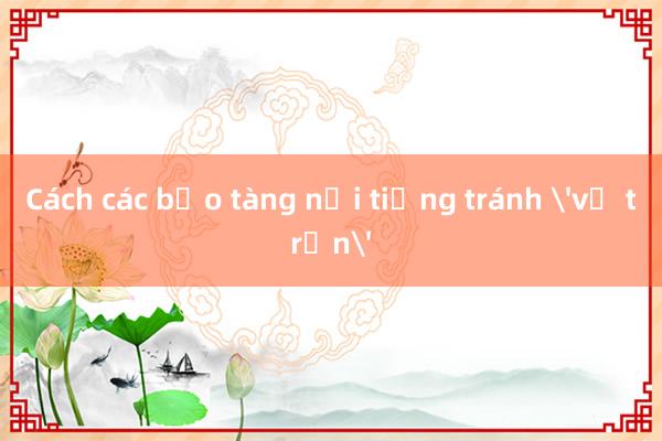 Cách các bảo tàng nổi tiếng tránh 'vỡ trận'