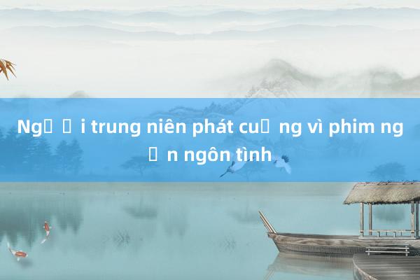 Người trung niên phát cuồng vì phim ngắn ngôn tình