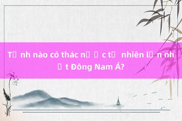 Tỉnh nào có thác nước tự nhiên lớn nhất Đông Nam Á?