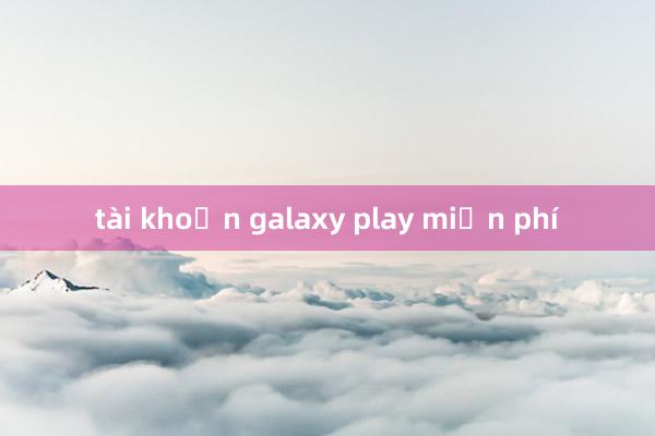 tài khoản galaxy play miễn phí