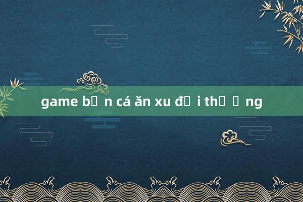 game bắn cá ăn xu đổi thưởng