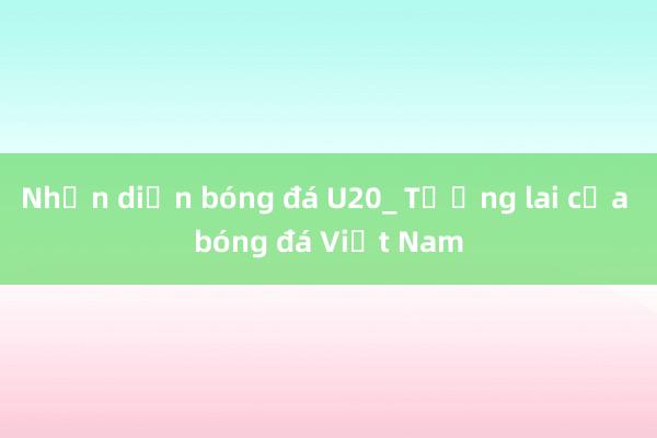 Nhận diện bóng đá U20_ Tương lai của bóng đá Việt Nam