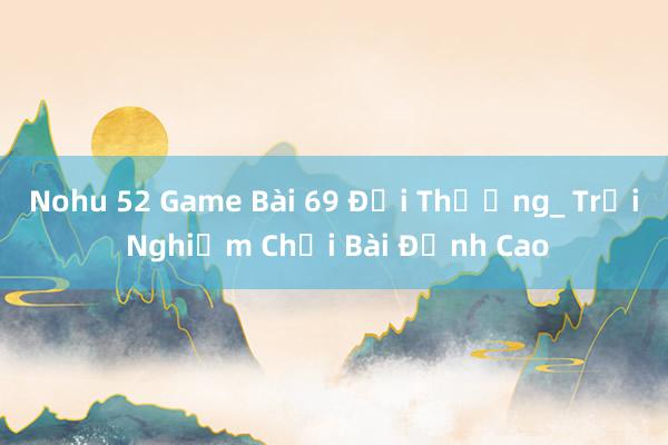 Nohu 52 Game Bài 69 Đổi Thưởng_ Trải Nghiệm Chơi Bài Đỉnh Cao