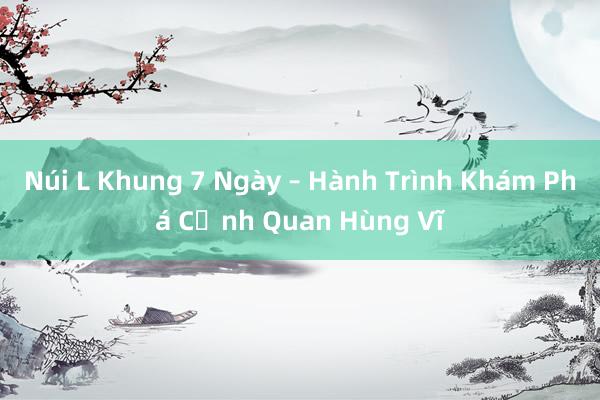 Núi L Khung 7 Ngày – Hành Trình Khám Phá Cảnh Quan Hùng Vĩ