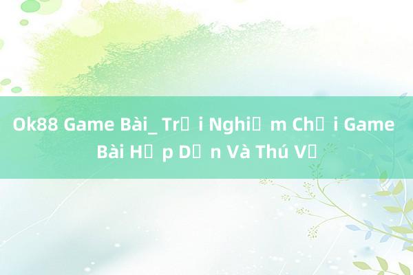 Ok88 Game Bài_ Trải Nghiệm Chơi Game Bài Hấp Dẫn Và Thú Vị