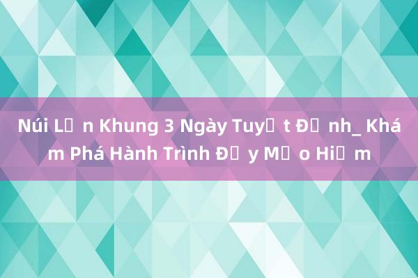 Núi Lớn Khung 3 Ngày Tuyệt Đỉnh_ Khám Phá Hành Trình Đầy Mạo Hiểm