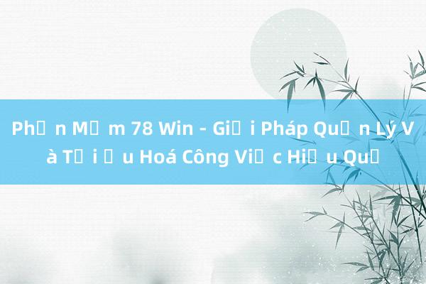 Phần Mềm 78 Win - Giải Pháp Quản Lý Và Tối Ưu Hoá Công Việc Hiệu Quả