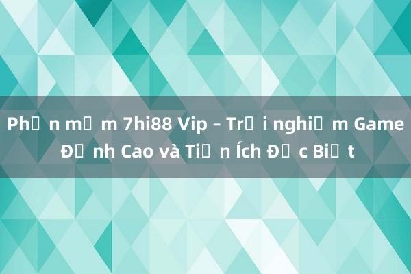 Phần mềm 7hi88 Vip – Trải nghiệm Game Đỉnh Cao và Tiện Ích Đặc Biệt