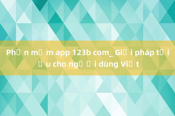 Phần mềm app 123b com_ Giải pháp tối ưu cho người dùng Việt