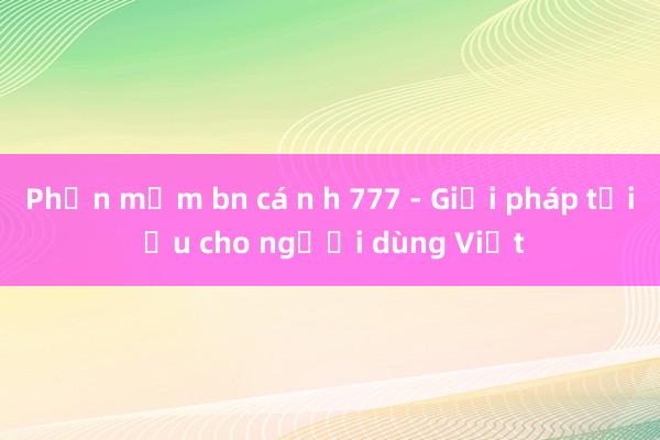 Phần mềm bn cá n h 777 - Giải pháp tối ưu cho người dùng Việt