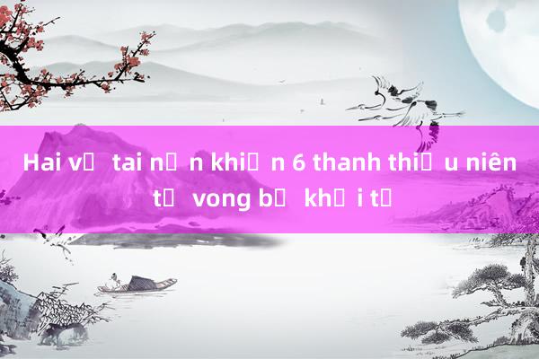 Hai vụ tai nạn khiến 6 thanh thiếu niên tử vong bị khởi tố