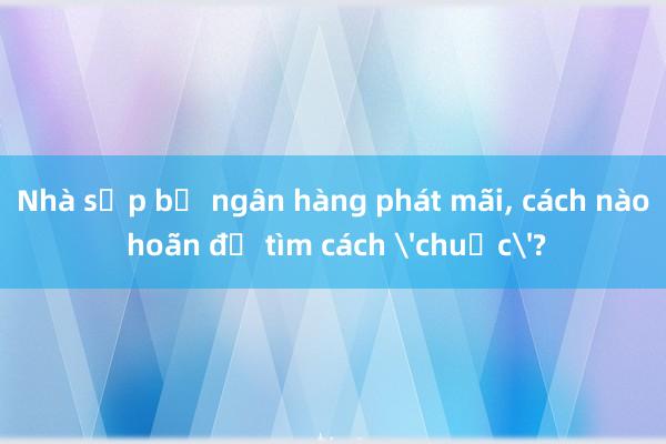 Nhà sắp bị ngân hàng phát mãi， cách nào hoãn để tìm cách 'chuộc'?