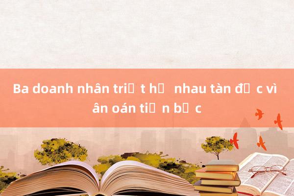 Ba doanh nhân triệt hạ nhau tàn độc vì ân oán tiền bạc