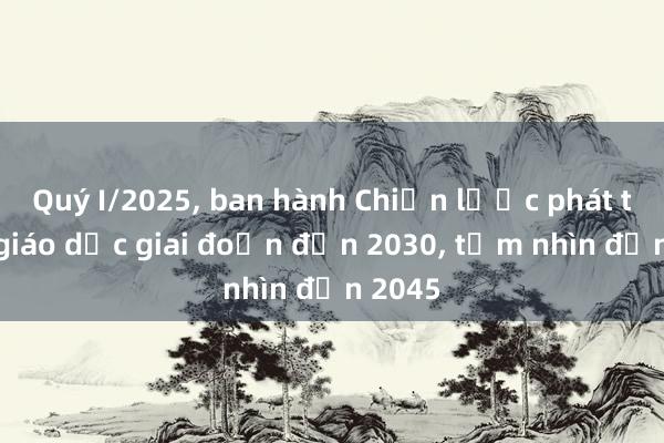 Quý I/2025， ban hành Chiến lược phát triển giáo dục giai đoạn đến 2030， tầm nhìn đến 2045