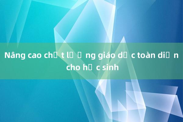 Nâng cao chất lượng giáo dục toàn diện cho học sinh