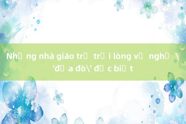 Những nhà giáo trẻ trải lòng về nghề 'đưa đò' đặc biệt