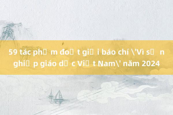 59 tác phẩm đoạt giải báo chí 'Vì sự nghiệp giáo dục Việt Nam' năm 2024