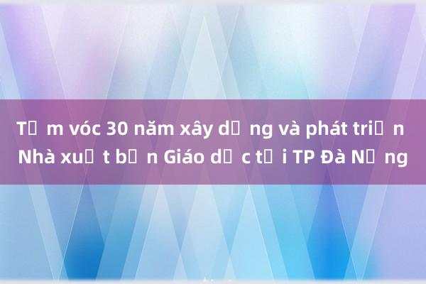 Tầm vóc 30 năm xây dựng và phát triển Nhà xuất bản Giáo dục tại TP Đà Nẵng