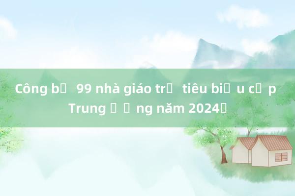 Công bố 99 nhà giáo trẻ tiêu biểu cấp Trung ương năm 2024​