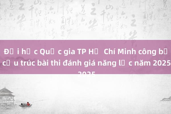 Đại học Quốc gia TP Hồ Chí Minh công bố cấu trúc bài thi đánh giá năng lực năm 2025