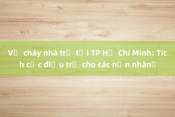 Vụ cháy nhà trọ tại TP Hồ Chí Minh: Tích cực điều trị cho các nạn nhân​