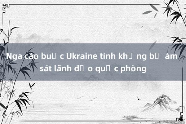 Nga cáo buộc Ukraine tính khủng bố ám sát lãnh đạo quốc phòng