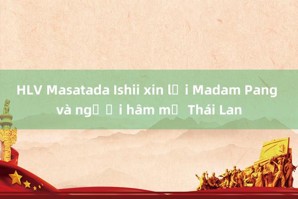 HLV Masatada Ishii xin lỗi Madam Pang và người hâm mộ Thái Lan