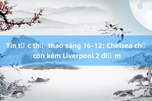 Tin tức thể thao sáng 16-12: Chelsea chỉ còn kém Liverpool 2 điểm