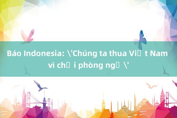 Báo Indonesia: 'Chúng ta thua Việt Nam vì chơi phòng ngự'