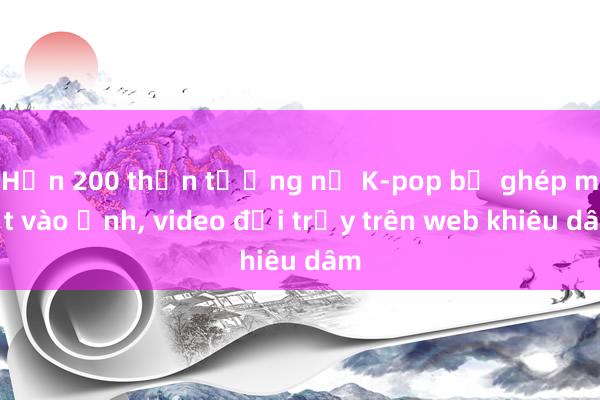 Hơn 200 thần tượng nữ K-pop bị ghép mặt vào ảnh， video đồi trụy trên web khiêu dâm