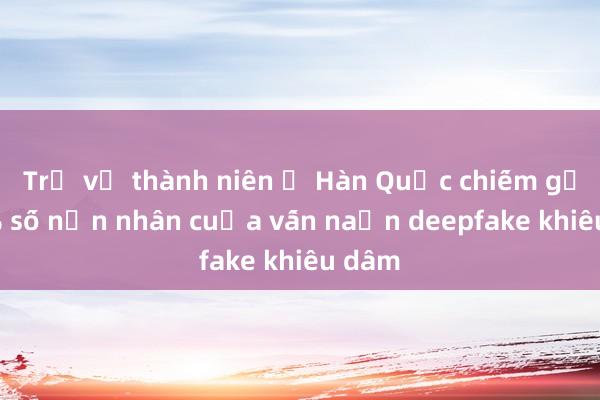 Trẻ vị thành niên ở Hàn Quốc chiếm gần 60% số nạn nhân của vấn nạn deepfake khiêu dâm