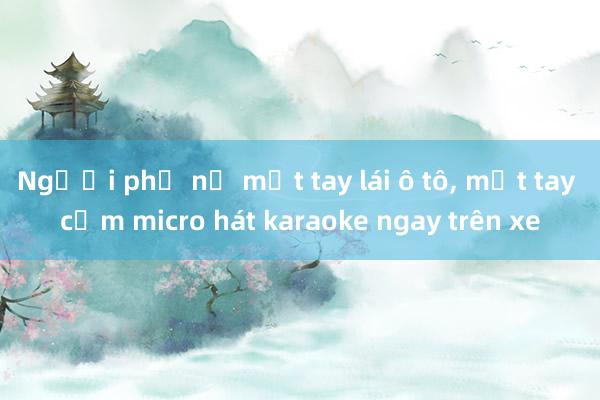 Người phụ nữ một tay lái ô tô， một tay cầm micro hát karaoke ngay trên xe