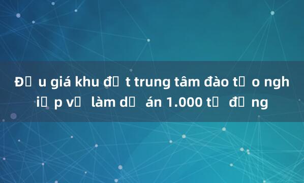 Đấu giá khu đất trung tâm đào tạo nghiệp vụ làm dự án 1.000 tỷ đồng