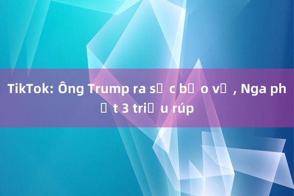 TikTok: Ông Trump ra sức bảo vệ, Nga phạt 3 triệu rúp