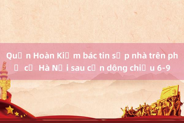 Quận Hoàn Kiếm bác tin sập nhà trên phố cổ Hà Nội sau cơn dông chiều 6-9