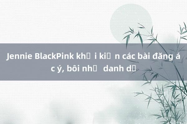 Jennie BlackPink khởi kiện các bài đăng ác ý, bôi nhọ danh dự