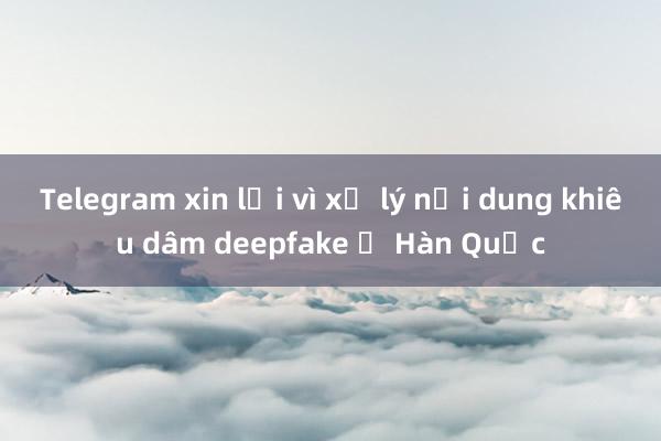 Telegram xin lỗi vì xử lý nội dung khiêu dâm deepfake ở Hàn Quốc