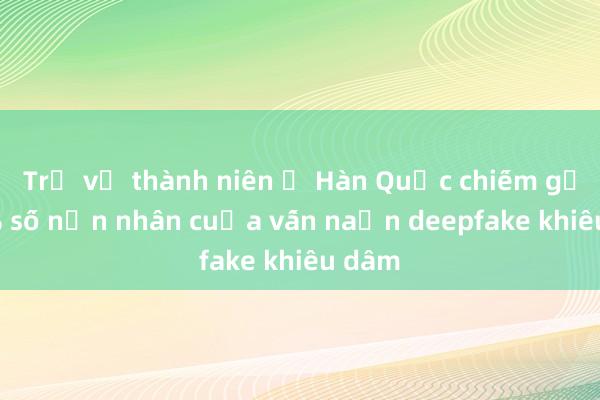 Trẻ vị thành niên ở Hàn Quốc chiếm gần 60% số nạn nhân của vấn nạn deepfake khiêu dâm