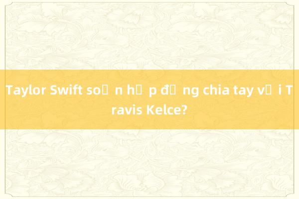 Taylor Swift soạn hợp đồng chia tay với Travis Kelce?