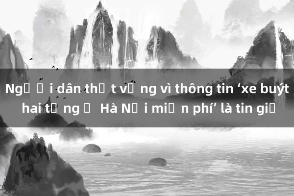 Người dân thất vọng vì thông tin ‘xe buýt hai tầng ở Hà Nội miễn phí’ là tin giả