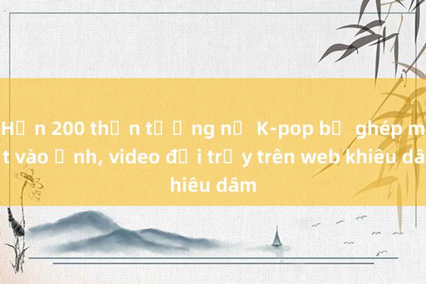 Hơn 200 thần tượng nữ K-pop bị ghép mặt vào ảnh, video đồi trụy trên web khiêu dâm